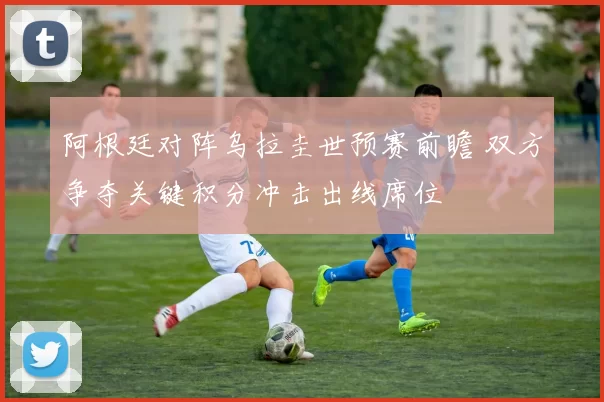 阿根廷对阵乌拉圭世预赛前瞻 双方争夺关键积分冲击出线席位