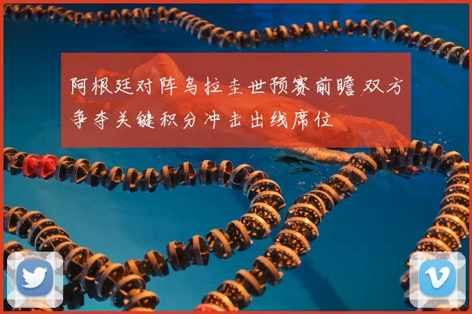 阿根廷对阵乌拉圭世预赛前瞻 双方争夺关键积分冲击出线席位
