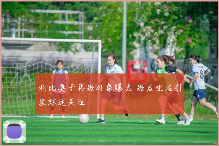 科比妻子再婚对象曝光 婚后生活引发球迷关注