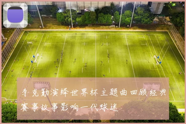 李克勤演绎世界杯主题曲回顾经典赛事故事影响一代球迷