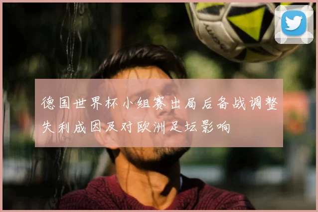 德国世界杯小组赛出局后备战调整失利成因及对欧洲足坛影响