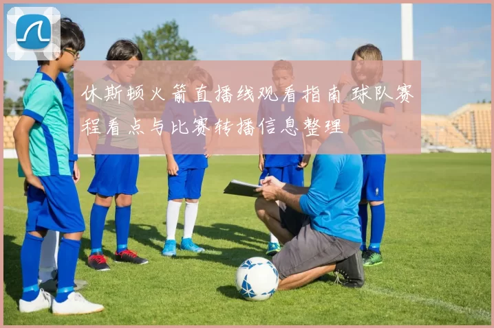 休斯顿火箭直播线观看指南 球队赛程看点与比赛转播信息整理