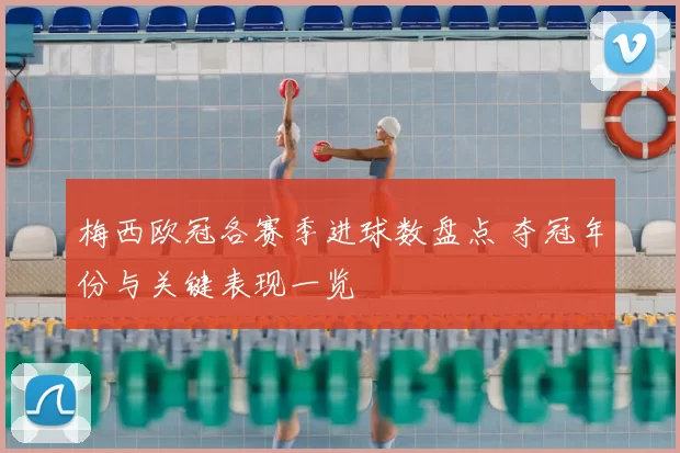 梅西欧冠各赛季进球数盘点 夺冠年份与关键表现一览