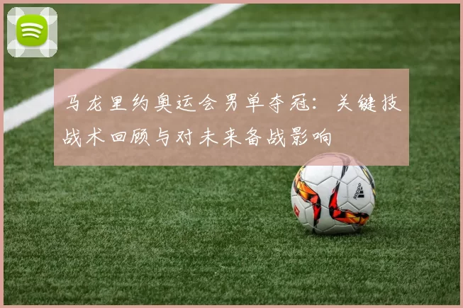马龙里约奥运会男单夺冠：关键技战术回顾与对未来备战影响