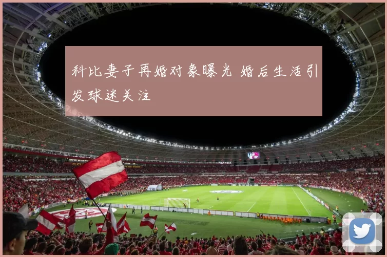 科比妻子再婚对象曝光 婚后生活引发球迷关注