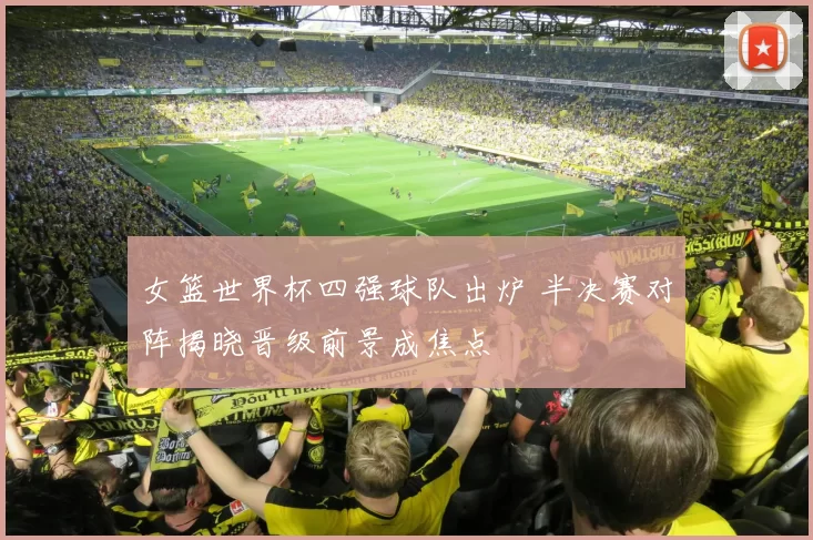女篮世界杯四强球队出炉 半决赛对阵揭晓晋级前景成焦点