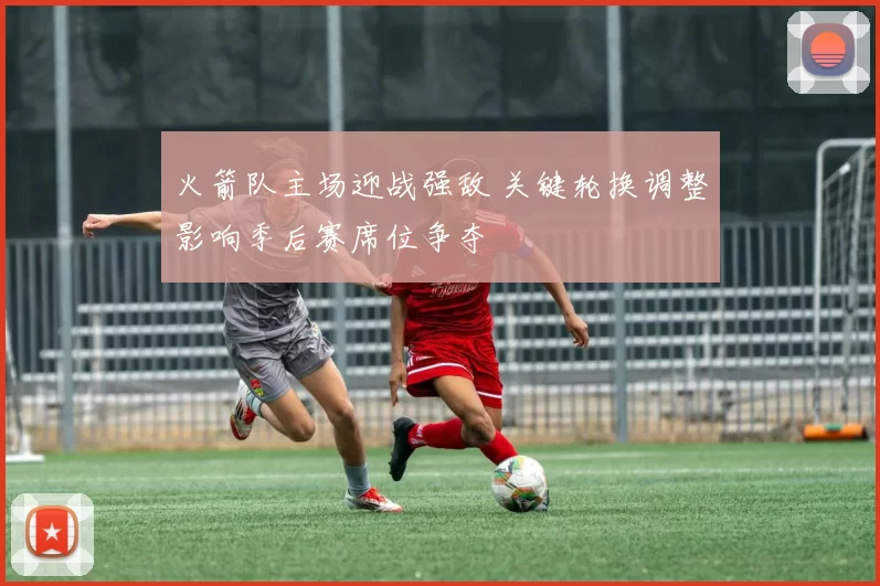 火箭队主场迎战强敌 关键轮换调整影响季后赛席位争夺