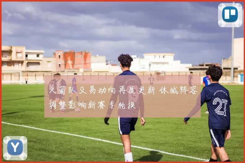 火箭队交易动向再度更新 休城阵容调整影响新赛季轮换