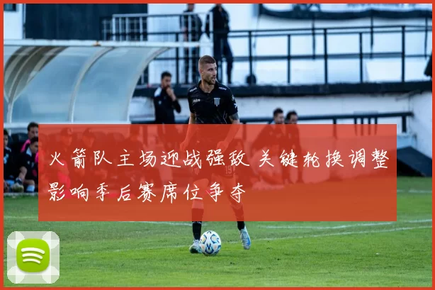 火箭队主场迎战强敌 关键轮换调整影响季后赛席位争夺