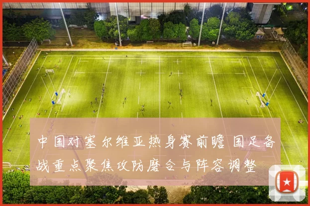中国对塞尔维亚热身赛前瞻 国足备战重点聚焦攻防磨合与阵容调整