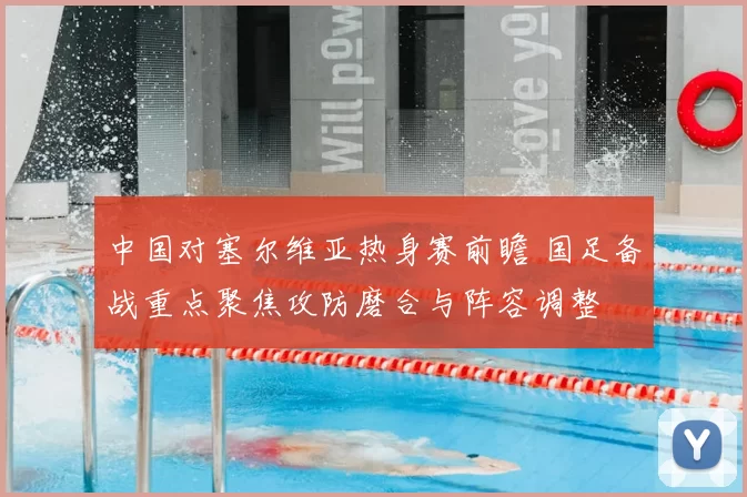 中国对塞尔维亚热身赛前瞻 国足备战重点聚焦攻防磨合与阵容调整