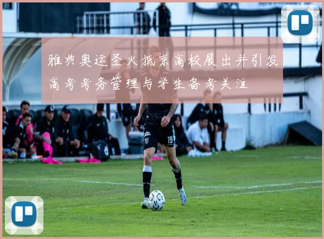 雅典奥运圣火抵京高校展出并引发高考考务管理与学生备考关注