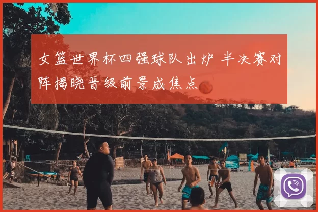 女篮世界杯四强球队出炉 半决赛对阵揭晓晋级前景成焦点