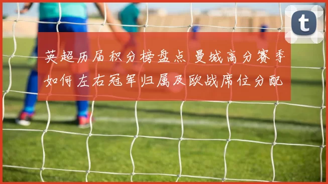 英超历届积分榜盘点 曼城高分赛季如何左右冠军归属及欧战席位分配