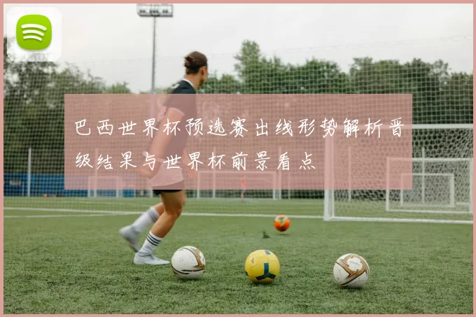 巴西世界杯预选赛出线形势解析晋级结果与世界杯前景看点