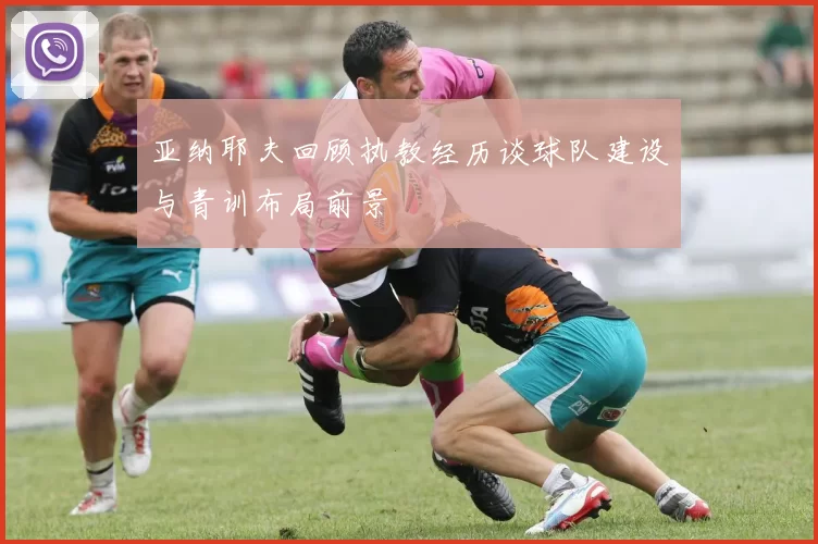 亚纳耶夫回顾执教经历谈球队建设与青训布局前景