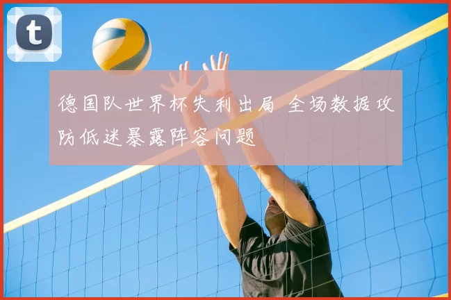 德国队世界杯失利出局 全场数据攻防低迷暴露阵容问题