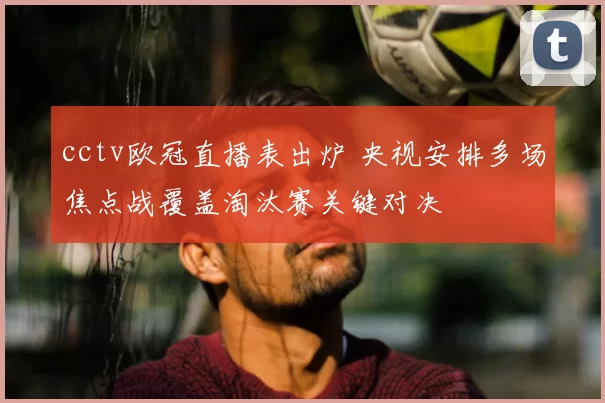 cctv欧冠直播表出炉 央视安排多场焦点战覆盖淘汰赛关键对决