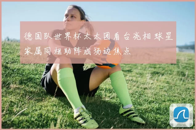 德国队世界杯太太团看台亮相 球星家属同框助阵成场边焦点