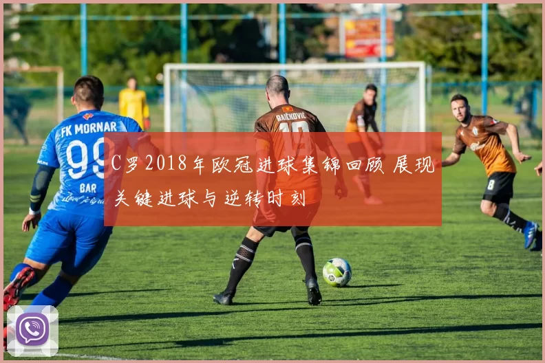 C罗2018年欧冠进球集锦回顾 展现关键进球与逆转时刻