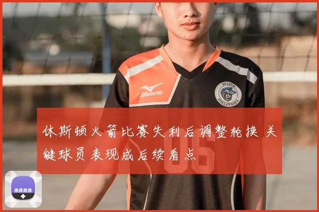 休斯顿火箭比赛失利后调整轮换 关键球员表现成后续看点