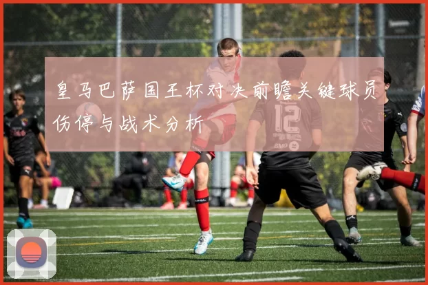 皇马巴萨国王杯对决前瞻关键球员伤停与战术分析