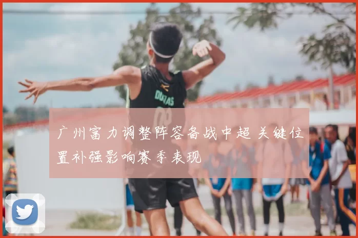 广州富力调整阵容备战中超 关键位置补强影响赛季表现