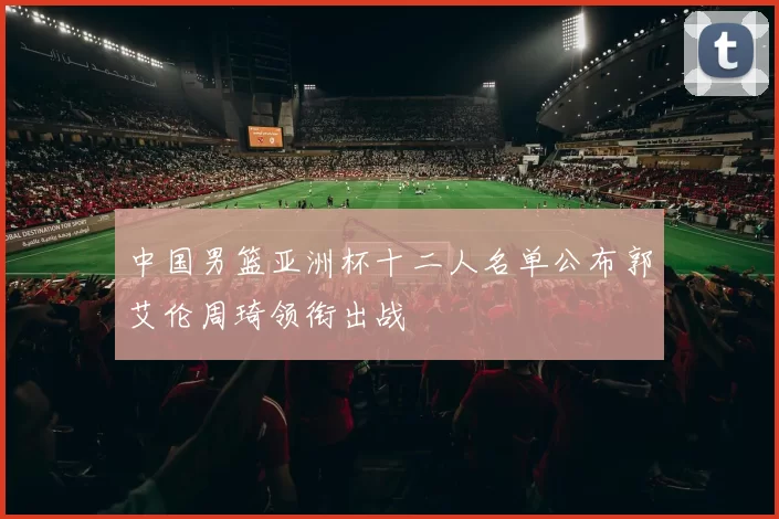 中国男篮亚洲杯十二人名单公布郭艾伦周琦领衔出战