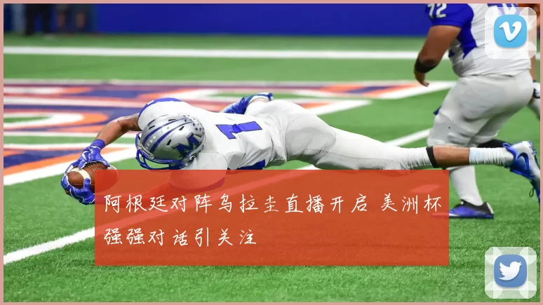 阿根廷对阵乌拉圭直播开启 美洲杯强强对话引关注