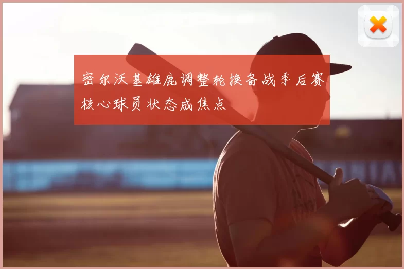 密尔沃基雄鹿调整轮换备战季后赛核心球员状态成焦点