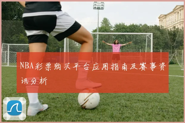 NBA彩票购买平台应用指南及赛事资讯分析